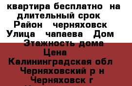 квартира бесплатно  на длительный срок  › Район ­ черняховск › Улица ­ чапаева › Дом ­ 38 › Этажность дома ­ 2 › Цена ­ 0 - Калининградская обл., Черняховский р-н, Черняховск г. Недвижимость » Квартиры аренда   . Калининградская обл.